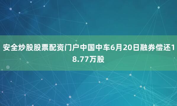 安全炒股股票配资门户中国中车6月20日融券偿还18.77万股