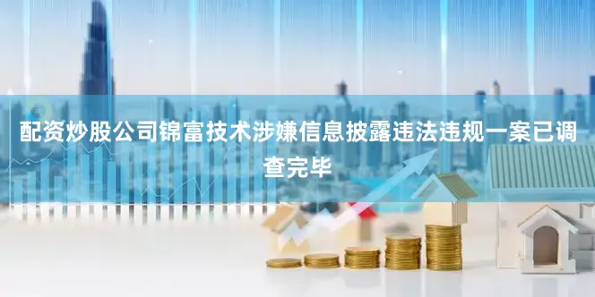 配资炒股公司锦富技术涉嫌信息披露违法违规一案已调查完毕