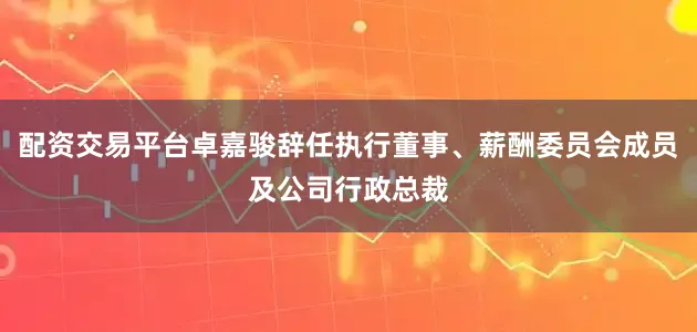 配资交易平台卓嘉骏辞任执行董事、薪酬委员会成员及公司行政总裁