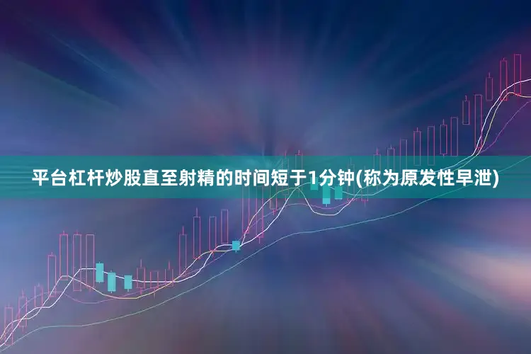 平台杠杆炒股直至射精的时间短于1分钟(称为原发性早泄)