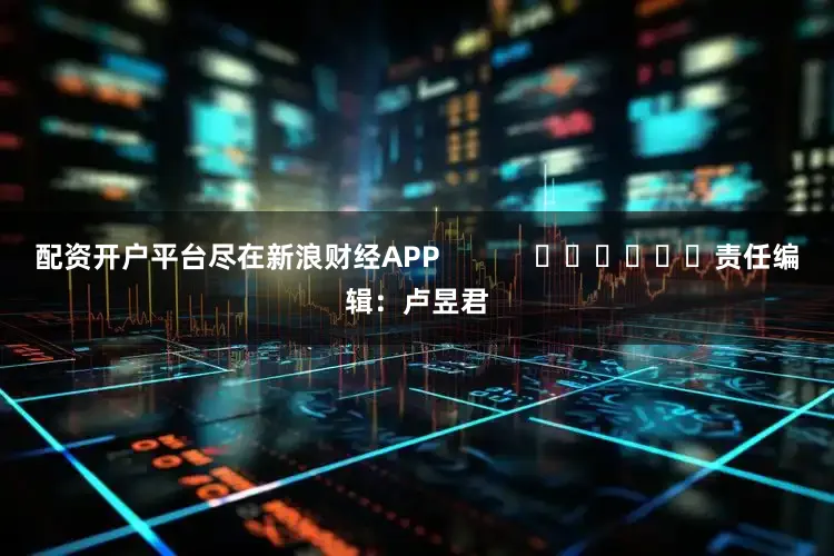 配资开户平台尽在新浪财经APP            						责任编辑：卢昱君