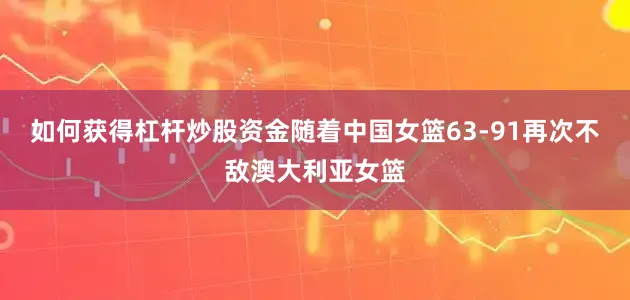 如何获得杠杆炒股资金随着中国女篮63-91再次不敌澳大利亚女篮
