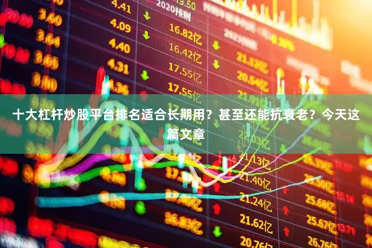 十大杠杆炒股平台排名适合长期用？甚至还能抗衰老？今天这篇文章