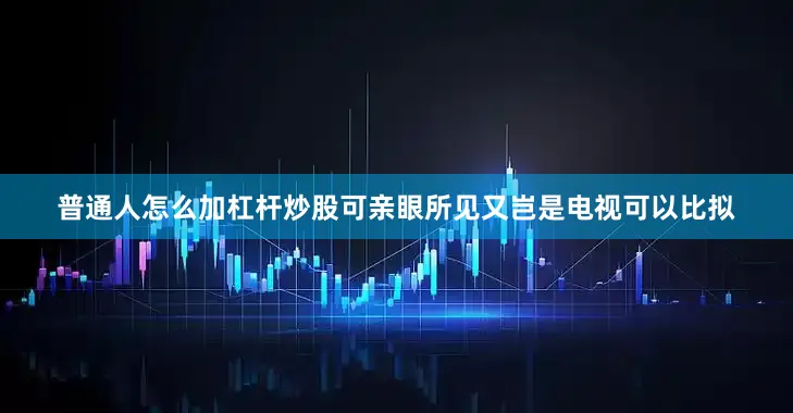普通人怎么加杠杆炒股可亲眼所见又岂是电视可以比拟
