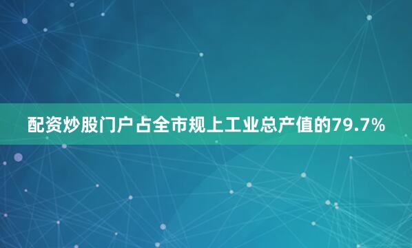 配资炒股门户占全市规上工业总产值的79.7%